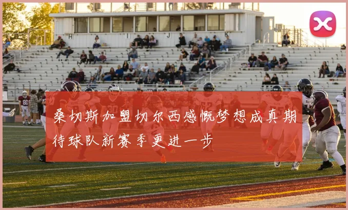 桑切斯加盟切尔西感慨梦想成真期待球队新赛季更进一步