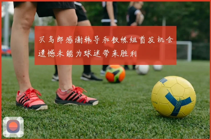买乌郎感谢韩导和教练组首发机会遗憾未能为球迷带来胜利