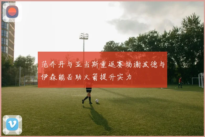 范乔丹与亚当斯重返赛场谢泼德与伊森能否助火箭提升实力