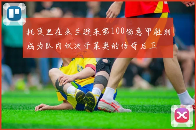 托莫里在米兰迎来第100场意甲胜利成为队内仅次于莱奥的传奇后卫