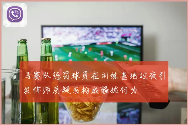 马赛队惩罚球员在训练基地过夜引发律师质疑或构成骚扰行为