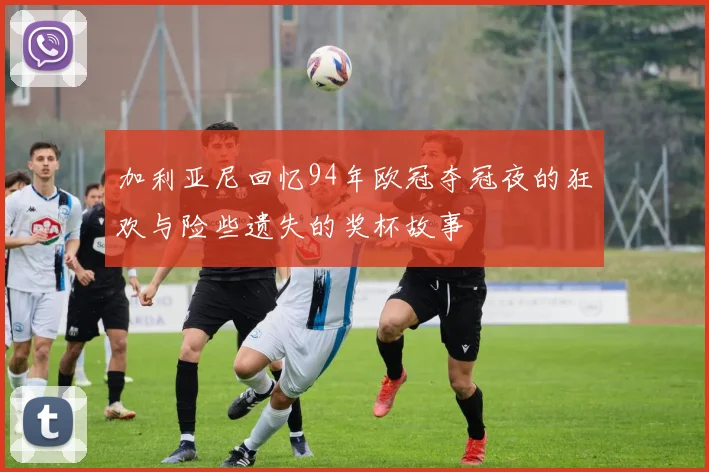 加利亚尼回忆94年欧冠夺冠夜的狂欢与险些遗失的奖杯故事