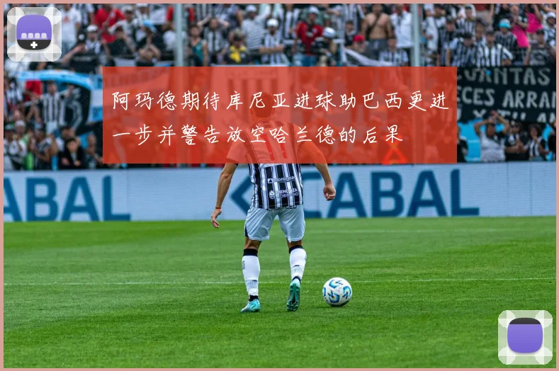 阿玛德期待库尼亚进球助巴西更进一步并警告放空哈兰德的后果