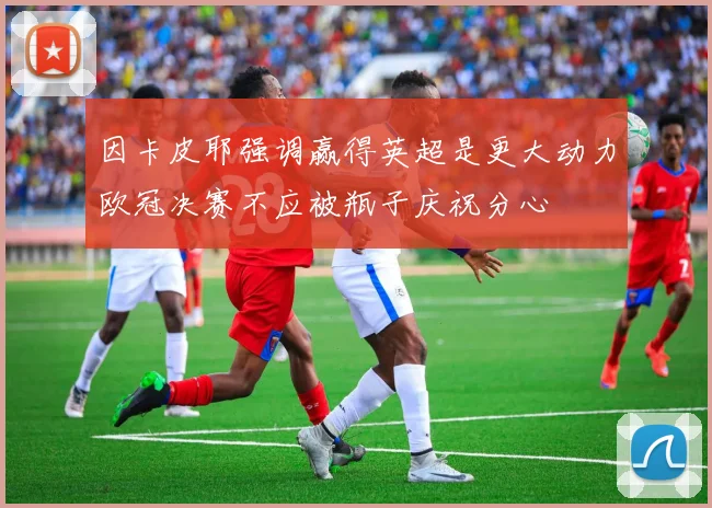 因卡皮耶强调赢得英超是更大动力欧冠决赛不应被瓶子庆祝分心