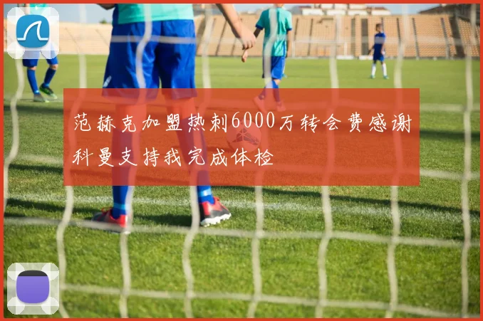 范赫克加盟热刺6000万转会费感谢科曼支持我完成体检