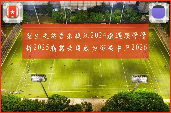 重生之路吾米提江2024遭遇颅骨骨折2025崭露头角成为海港中卫2026冲击U23冠军