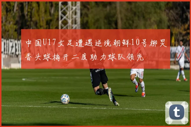 中国U17女足遭遇逆境朝鲜10号柳炅香头球梅开二度助力球队领先