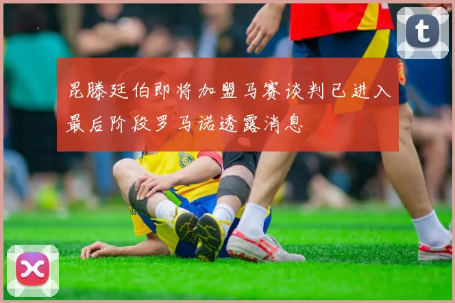 昆滕廷伯即将加盟马赛谈判已进入最后阶段罗马诺透露消息