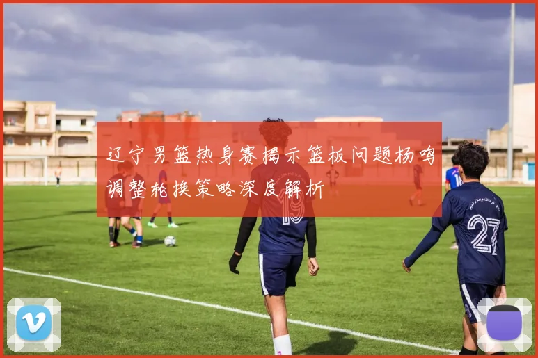 辽宁男篮热身赛揭示篮板问题杨鸣调整轮换策略深度解析