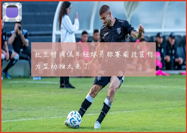 杜兰特调侃年轻球员称赛前挂筐行为显幼稚太老了