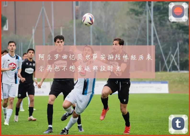 阿圭罗回忆贝尔萨安排陪练经历表示再也不想重返那段时光