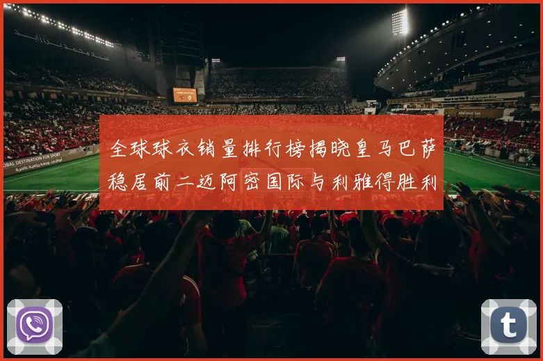 全球球衣销量排行榜揭晓皇马巴萨稳居前二迈阿密国际与利雅得胜利表现抢眼