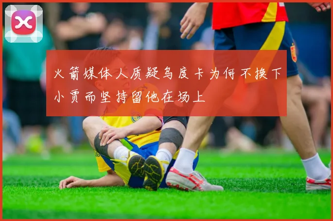 火箭媒体人质疑乌度卡为何不换下小贾而坚持留他在场上
