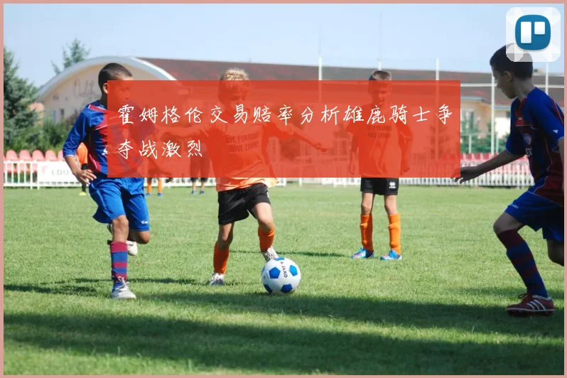 霍姆格伦交易赔率分析雄鹿骑士争夺战激烈