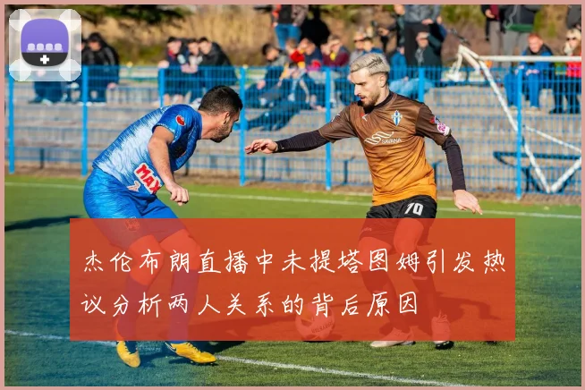 杰伦布朗直播中未提塔图姆引发热议分析两人关系的背后原因