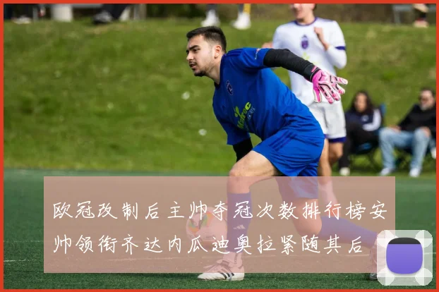 欧冠改制后主帅夺冠次数排行榜安帅领衔齐达内瓜迪奥拉紧随其后