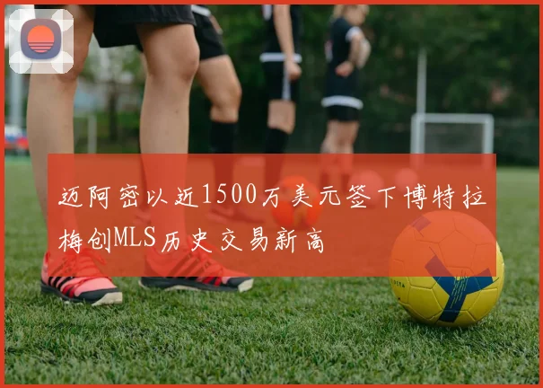 迈阿密以近1500万美元签下博特拉梅创MLS历史交易新高