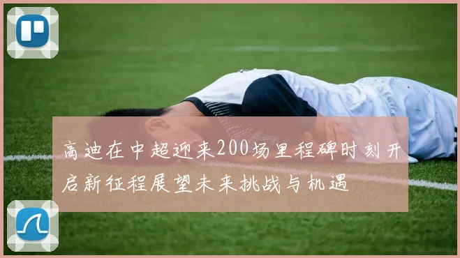 高迪在中超迎来200场里程碑时刻开启新征程展望未来挑战与机遇