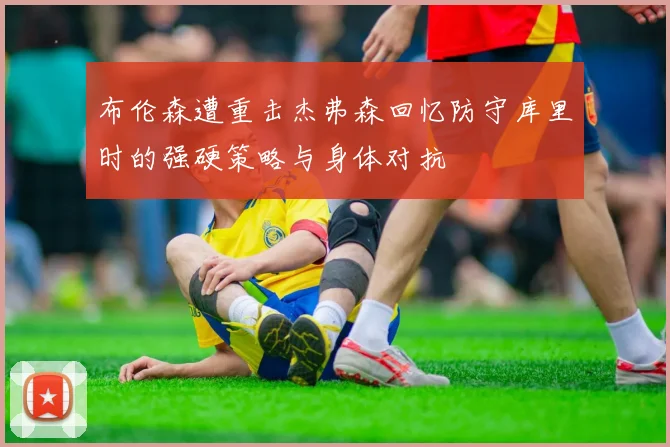 布伦森遭重击杰弗森回忆防守库里时的强硬策略与身体对抗