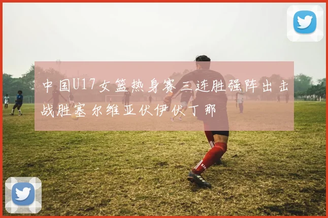 中国U17女篮热身赛三连胜强阵出击战胜塞尔维亚伏伊伏丁那