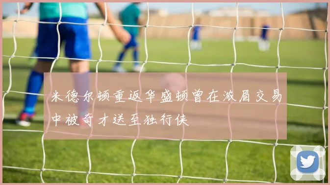 米德尔顿重返华盛顿曾在浓眉交易中被奇才送至独行侠