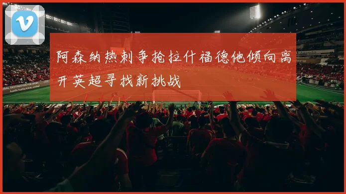 阿森纳热刺争抢拉什福德他倾向离开英超寻找新挑战