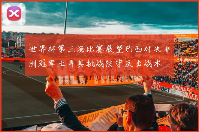 世界杯第三场比赛展望巴西对决非洲冠军土耳其挑战防守反击战术