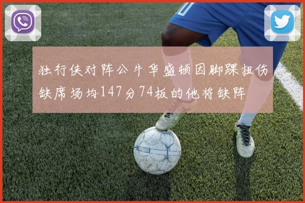 独行侠对阵公牛华盛顿因脚踝扭伤缺席场均147分74板的他将缺阵