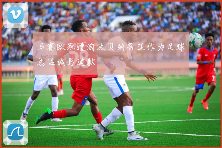 马赛欧冠遭淘汰贝纳蒂亚作为足球总监诚恳道歉
