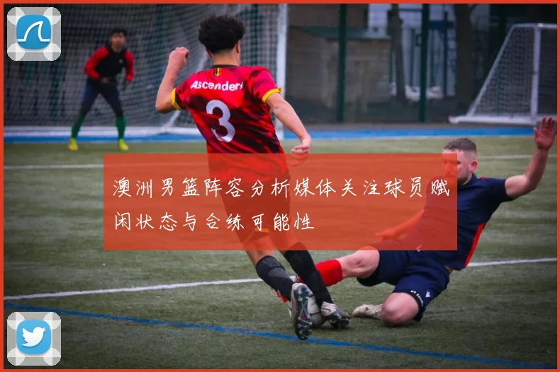 澳洲男篮阵容分析媒体关注球员赋闲状态与合练可能性