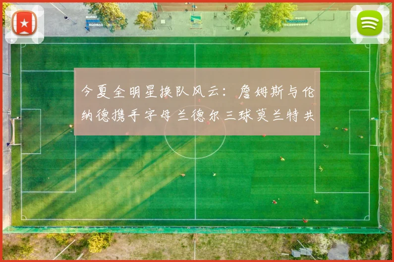 今夏全明星换队风云：詹姆斯与伦纳德携手字母兰德尔三球莫兰特共创辉煌