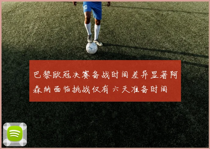 巴黎欧冠决赛备战时间差异显著阿森纳面临挑战仅有六天准备时间