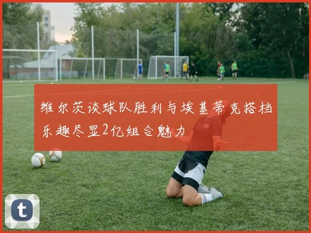 维尔茨谈球队胜利与埃基蒂克搭档乐趣尽显2亿组合魅力