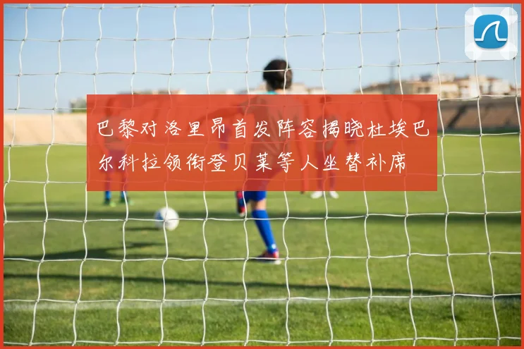巴黎对洛里昂首发阵容揭晓杜埃巴尔科拉领衔登贝莱等人坐替补席