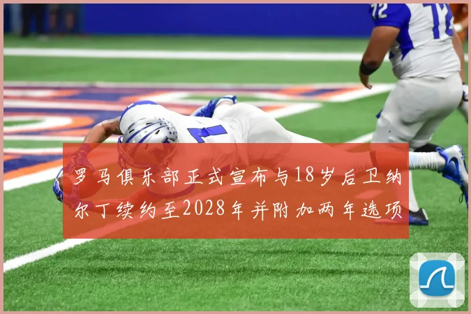 罗马俱乐部正式宣布与18岁后卫纳尔丁续约至2028年并附加两年选项