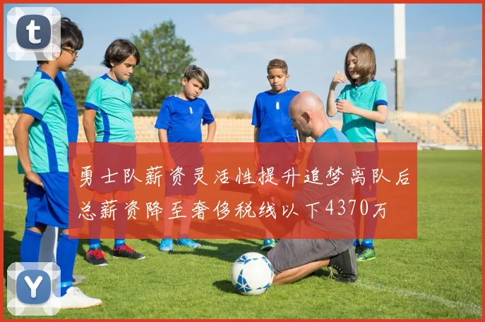 勇士队薪资灵活性提升追梦离队后总薪资降至奢侈税线以下4370万