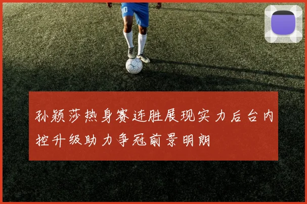 孙颖莎热身赛连胜展现实力后台内控升级助力争冠前景明朗