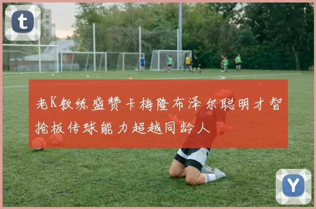 老K教练盛赞卡梅隆布泽尔聪明才智抢板传球能力超越同龄人